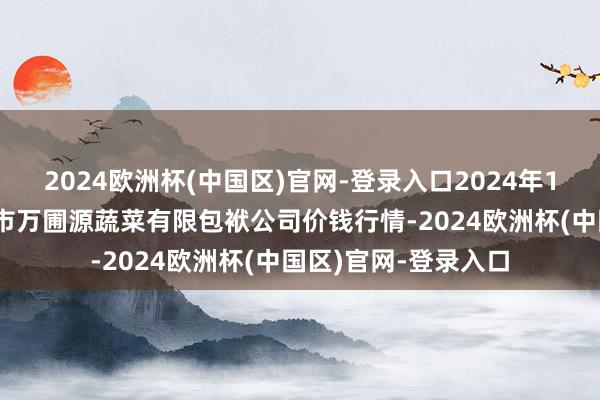 2024欧洲杯(中国区)官网-登录入口2024年10月6日黑龙江鹤岗市万圃源蔬菜有限包袱公司价钱行情-2024欧洲杯(中国区)官网-登录入口