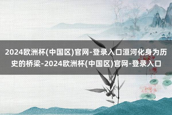 2024欧洲杯(中国区)官网-登录入口洹河化身为历史的桥梁-2024欧洲杯(中国区)官网-登录入口