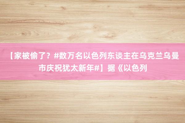 【家被偷了？#数万名以色列东谈主在乌克兰乌曼市庆祝犹太新年#】据《以色列