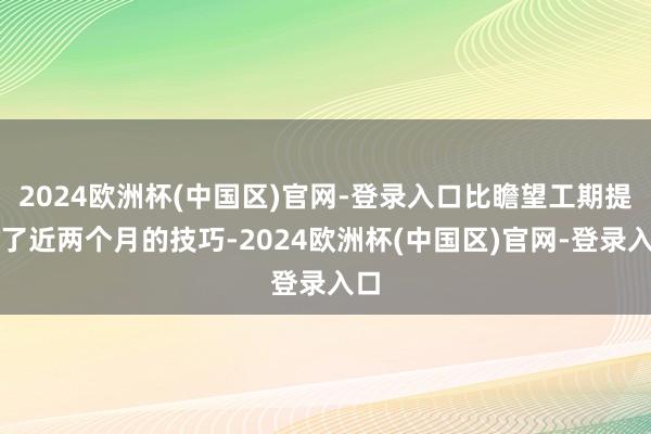 2024欧洲杯(中国区)官网-登录入口比瞻望工期提前了近两个月的技巧-2024欧洲杯(中国区)官网-登录入口