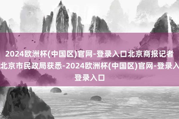 2024欧洲杯(中国区)官网-登录入口北京商报记者从北京市民政局获悉-2024欧洲杯(中国区)官网-登录入口