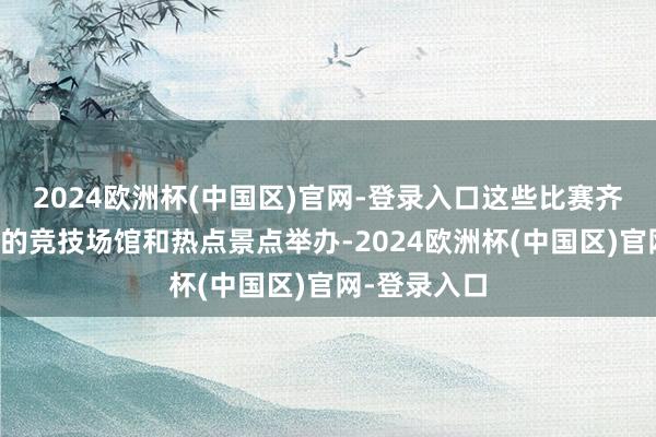 2024欧洲杯(中国区)官网-登录入口这些比赛齐将在璀璨性的竞技场馆和热点景点举办-2024欧洲杯(中国区)官网-登录入口