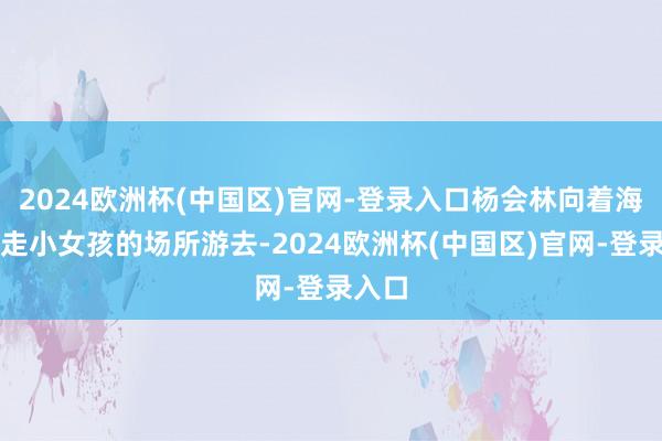 2024欧洲杯(中国区)官网-登录入口杨会林向着海浪带走小女孩的场所游去-2024欧洲杯(中国区)官网-登录入口