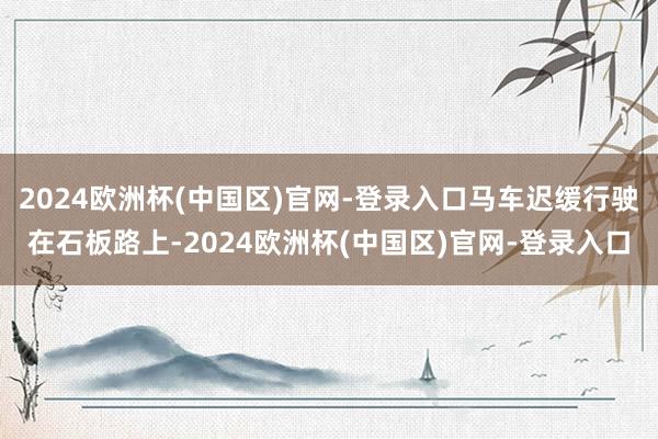 2024欧洲杯(中国区)官网-登录入口马车迟缓行驶在石板路上-2024欧洲杯(中国区)官网-登录入口