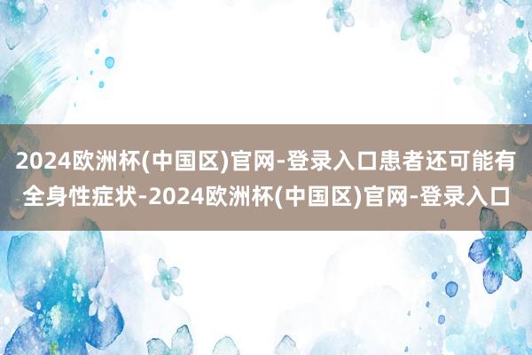 2024欧洲杯(中国区)官网-登录入口患者还可能有全身性症状-2024欧洲杯(中国区)官网-登录入口