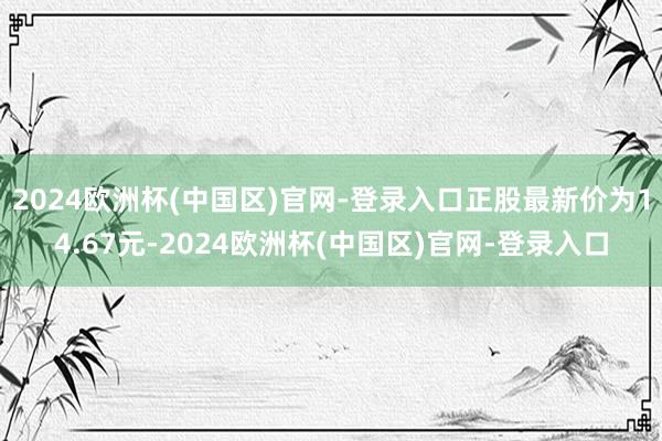 2024欧洲杯(中国区)官网-登录入口正股最新价为14.67元-2024欧洲杯(中国区)官网-登录入口