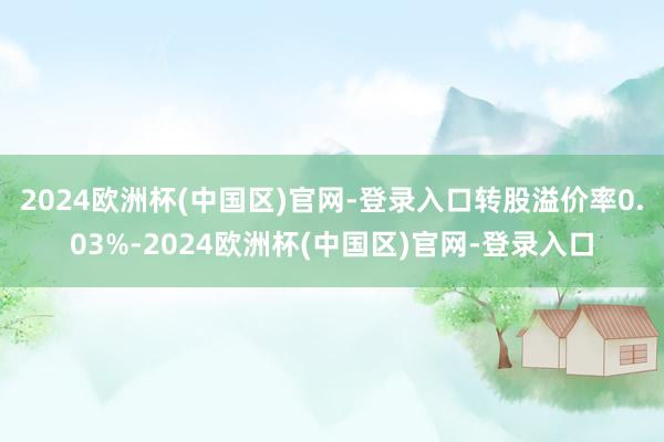 2024欧洲杯(中国区)官网-登录入口转股溢价率0.03%-2024欧洲杯(中国区)官网-登录入口