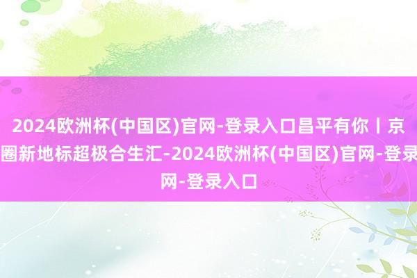 2024欧洲杯(中国区)官网-登录入口昌平有你丨京北商圈新地标超极合生汇-2024欧洲杯(中国区)官网-登录入口