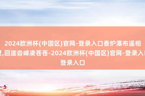 2024欧洲杯(中国区)官网-登录入口香炉瀑布遥相望,回崖沓嶂凌苍苍-2024欧洲杯(中国区)官网-登录入口