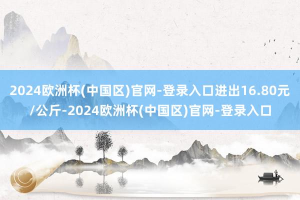 2024欧洲杯(中国区)官网-登录入口进出16.80元/公斤-2024欧洲杯(中国区)官网-登录入口