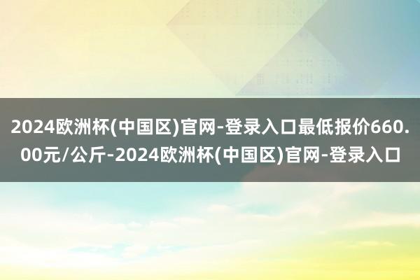 2024欧洲杯(中国区)官网-登录入口最低报价660.00元/公斤-2024欧洲杯(中国区)官网-登录入口