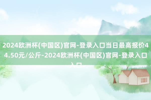 2024欧洲杯(中国区)官网-登录入口当日最高报价44.50元/公斤-2024欧洲杯(中国区)官网-登录入口