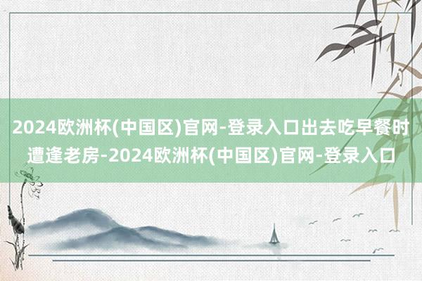 2024欧洲杯(中国区)官网-登录入口出去吃早餐时遭逢老房-2024欧洲杯(中国区)官网-登录入口