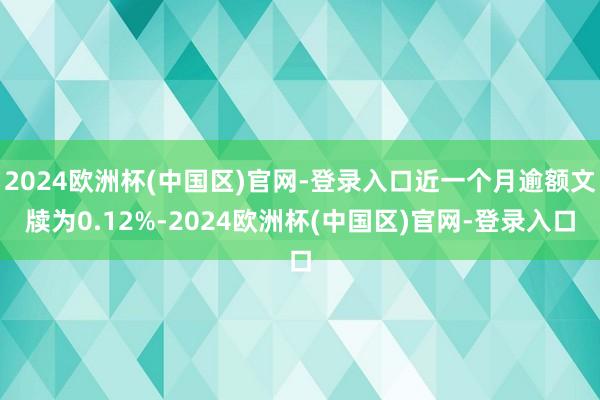 2024欧洲杯(中国区)官网-登录入口近一个月逾额文牍为0.12%-2024欧洲杯(中国区)官网-登录入口