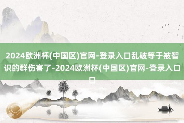 2024欧洲杯(中国区)官网-登录入口乱破等于被智识的群伤害了-2024欧洲杯(中国区)官网-登录入口