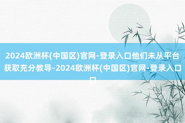 2024欧洲杯(中国区)官网-登录入口他们未从平台获取充分教导-2024欧洲杯(中国区)官网-登录入口