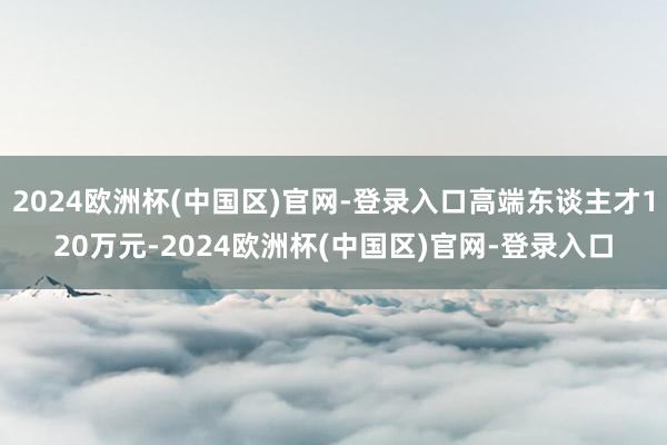 2024欧洲杯(中国区)官网-登录入口高端东谈主才120万元-2024欧洲杯(中国区)官网-登录入口