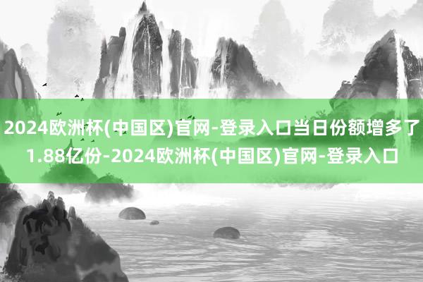 2024欧洲杯(中国区)官网-登录入口当日份额增多了1.88亿份-2024欧洲杯(中国区)官网-登录入口