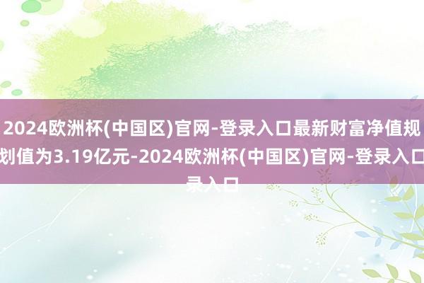 2024欧洲杯(中国区)官网-登录入口最新财富净值规划值为3.19亿元-2024欧洲杯(中国区)官网-登录入口