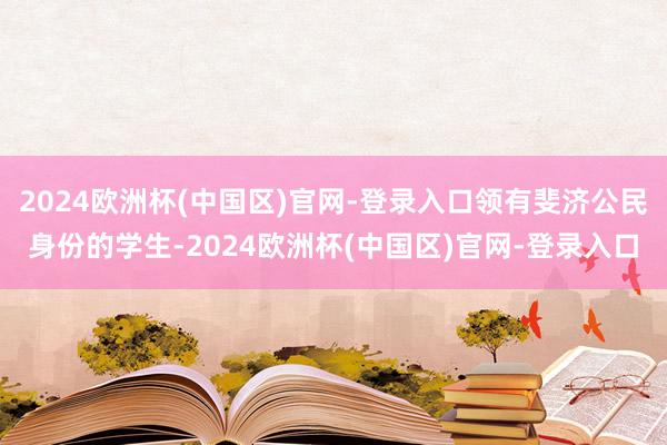 2024欧洲杯(中国区)官网-登录入口领有斐济公民身份的学生-2024欧洲杯(中国区)官网-登录入口