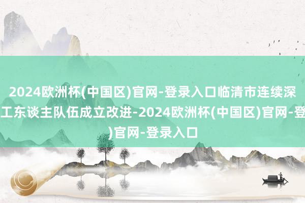 2024欧洲杯(中国区)官网-登录入口临清市连续深化产业工东谈主队伍成立改进-2024欧洲杯(中国区)官网-登录入口