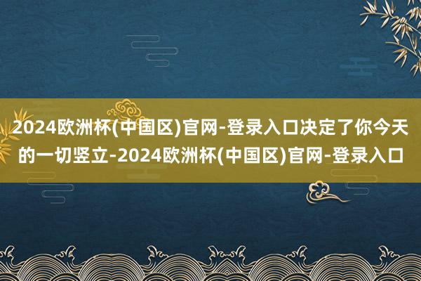 2024欧洲杯(中国区)官网-登录入口决定了你今天的一切竖立-2024欧洲杯(中国区)官网-登录入口