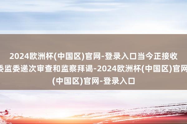 2024欧洲杯(中国区)官网-登录入口当今正接收山西省纪委监委递次审查和监察拜谒-2024欧洲杯(中国区)官网-登录入口