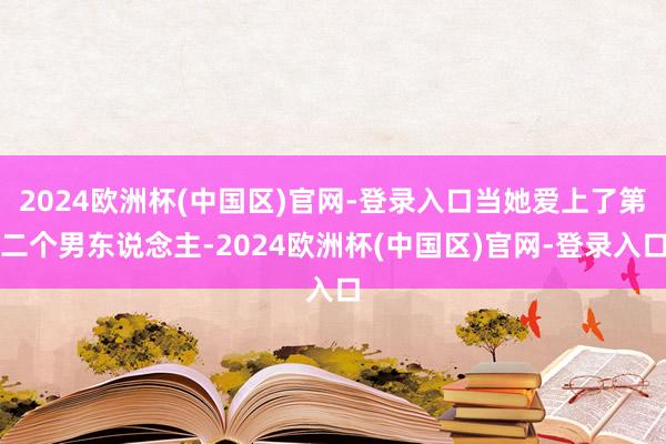 2024欧洲杯(中国区)官网-登录入口当她爱上了第二个男东说念主-2024欧洲杯(中国区)官网-登录入口