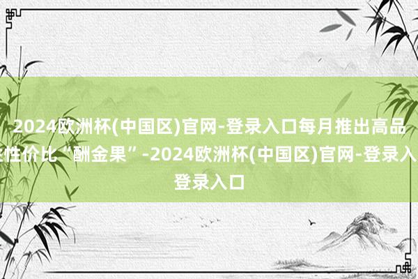 2024欧洲杯(中国区)官网-登录入口每月推出高品性性价比“酬金果”-2024欧洲杯(中国区)官网-登录入口