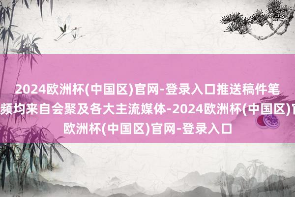 2024欧洲杯(中国区)官网-登录入口推送稿件笔墨、图片及视频均来自会聚及各大主流媒体-2024欧洲杯(中国区)官网-登录入口