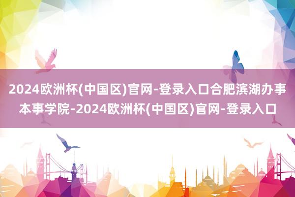 2024欧洲杯(中国区)官网-登录入口合肥滨湖办事本事学院-2024欧洲杯(中国区)官网-登录入口