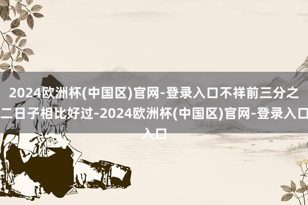 2024欧洲杯(中国区)官网-登录入口不祥前三分之二日子相比好过-2024欧洲杯(中国区)官网-登录入口