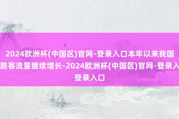 2024欧洲杯(中国区)官网-登录入口本年以来我国铁路客流量握续增长-2024欧洲杯(中国区)官网-登录入口
