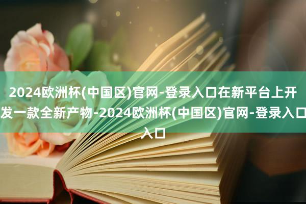 2024欧洲杯(中国区)官网-登录入口在新平台上开发一款全新产物-2024欧洲杯(中国区)官网-登录入口